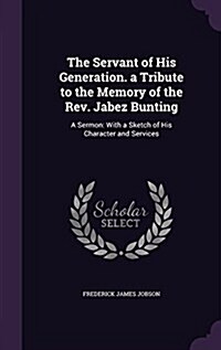 The Servant of His Generation. a Tribute to the Memory of the REV. Jabez Bunting: A Sermon: With a Sketch of His Character and Services (Hardcover)