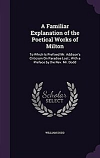 A Familiar Explanation of the Poetical Works of Milton: To Which Is Prefixed Mr. Addisons Criticism on Paradise Lost; With a Preface by the REV. Mr. (Hardcover)