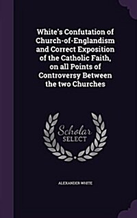 Whites Confutation of Church-Of-Englandism and Correct Exposition of the Catholic Faith, on All Points of Controversy Between the Two Churches (Hardcover)