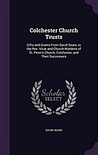 Colchester Church Trusts: Gifts and Grants from David Sears, to the REV. Vicar and Church-Wardens of St. Peters Church, Colchester, and Their S (Hardcover)