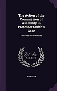 The Action of the Commission of Assembly in Professor Smiths Case: Explained and Vindicated (Hardcover)