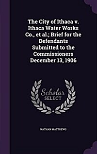 The City of Ithaca V. Ithaca Water Works Co., et al.; Brief for the Defendants Submitted to the Commissioners December 13, 1906 (Hardcover)