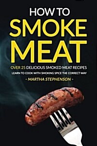 How to Smoke Meat - Over 25 Delicious Smoked Meat Recipes: Learn to Cook with Smoking Spice the Correct Way (Paperback)