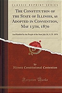 The Constitution of the State of Illinois, as Adopted in Convention, May 13th, 1870: And Ratified by the People of the State July 2D, A. D. 1870 (Clas (Paperback)