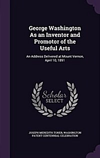 George Washington as an Inventor and Promotor of the Useful Arts: An Address Delivered at Mount Vernon, April 10, 1891 (Hardcover)