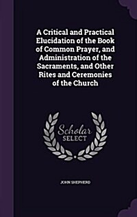 A Critical and Practical Elucidation of the Book of Common Prayer, and Administration of the Sacraments, and Other Rites and Ceremonies of the Church (Hardcover)