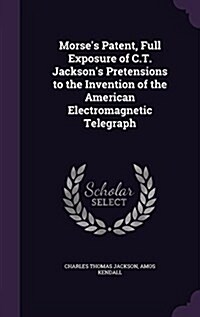 Morses Patent, Full Exposure of C.T. Jacksons Pretensions to the Invention of the American Electromagnetic Telegraph (Hardcover)