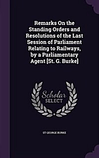 Remarks on the Standing Orders and Resolutions of the Last Session of Parliament Relating to Railways, by a Parliamentary Agent [St. G. Burke] (Hardcover)