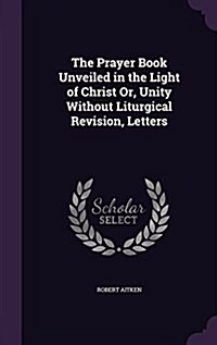 The Prayer Book Unveiled in the Light of Christ Or, Unity Without Liturgical Revision, Letters (Hardcover)