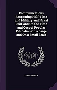 Communications Respecting Half-Time and Military and Naval Drill, and on the Time and Cost of Popular Education on a Large and on a Small Scale (Hardcover)