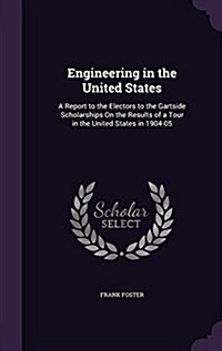 Engineering in the United States: A Report to the Electors to the Gartside Scholarships on the Results of a Tour in the United States in 1904-05 (Hardcover)