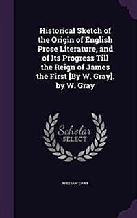 Historical Sketch of the Origin of English Prose Literature, and of Its Progress Till the Reign of James the First [By W. Gray]. by W. Gray (Hardcover)