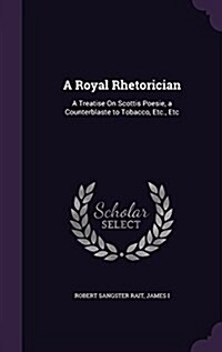 A Royal Rhetorician: A Treatise on Scottis Poesie, a Counterblaste to Tobacco, Etc., Etc (Hardcover)