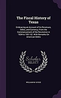 The Fiscal History of Texas: Embracing an Account of Its Revenues, Debts, and Currency, from the Commencement of the Revolution in 1834 to 1851-52. (Hardcover)