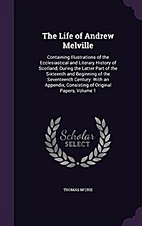 The Life of Andrew Melville: Containing Illustrations of the Ecclesiastical and Literary History of Scotland, During the Latter Part of the Sixteen (Hardcover)