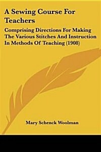 A Sewing Course for Teachers: Comprising Directions for Making the Various Stitches and Instruction in Methods of Teaching (Paperback)