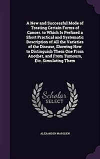 A New and Successful Mode of Treating Certain Forms of Cancer. to Which Is Prefixed a Short Practical and Systematic Description of All the Varieties (Hardcover)