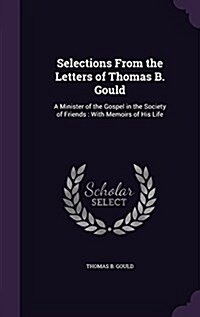 Selections from the Letters of Thomas B. Gould: A Minister of the Gospel in the Society of Friends: With Memoirs of His Life (Hardcover)