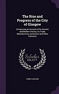 The Rise and Progress of the City of Glasgow: Comprising an Account of Its Ancient and Modern History, Its Trade, Manufactures, Commerce and Other Con (Hardcover)