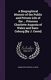 A Biographical Memoir of the Public and Private Life of the ... Princess Charlotte Augusta of Wales and Saxe-Coburg [By J. Coote] (Hardcover)