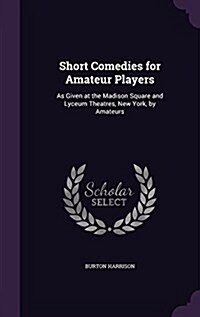 Short Comedies for Amateur Players: As Given at the Madison Square and Lyceum Theatres, New York, by Amateurs (Hardcover)