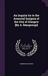 An Inquiry as to the Armorial Insignia of the City of Glasgow [By A. Macgeorge] (Hardcover)