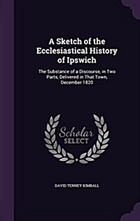 A Sketch of the Ecclesiastical History of Ipswich: The Substance of a Discourse, in Two Parts, Delivered in That Town, December 1820 (Hardcover)