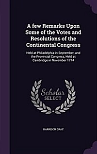 A Few Remarks Upon Some of the Votes and Resolutions of the Continental Congress: Held at Philadelphia in September, and the Provincial Congress, Held (Hardcover)