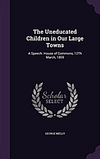 The Uneducated Children in Our Large Towns: A Speech. House of Commons, 12th March, 1869 (Hardcover)