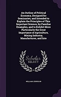 An Outline of Political Economy, Designed for Seminaries, and Intended to Explain the Principles of This Important Science, by Familiar Examples, and (Hardcover)
