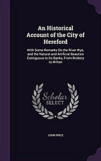 An Historical Account of the City of Hereford: With Some Remarks on the River Wye, and the Natural and Artificial Beauties Contiguous to Its Banks, fr (Hardcover)