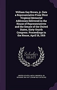 William Gay Brown, Jr. (Late a Representative from West Virginia) Memorial Addresses Delivered in the House of Representatives and the Senate of the U (Hardcover)