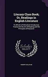 Literary Class Book; Or, Readings in English Literature: To Which Is Prefixed an Introductory Treatise on the Art of Reading and the Principles of Elo (Hardcover)