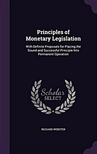 Principles of Monetary Legislation: With Definite Proposals for Placing the Sound and Successful Principle Into Permanent Operation (Hardcover)