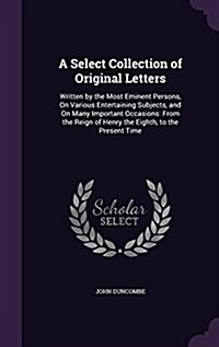 A Select Collection of Original Letters: Written by the Most Eminent Persons, on Various Entertaining Subjects, and on Many Important Occasions: From (Hardcover)