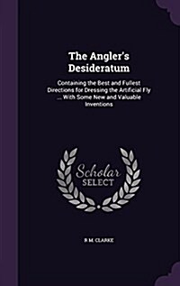 The Anglers Desideratum: Containing the Best and Fullest Directions for Dressing the Artificial Fly ... with Some New and Valuable Inventions (Hardcover)