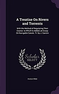 A Treatise on Rivers and Torrents: With the Method of Regulating Their Course. to Which Is Added, an Essay on Navigable Canals. Tr. by J. Garstin (Hardcover)