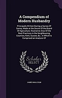 A Compendium of Modern Husbandry: Principally Written During a Survey of Surrey, Made at the Desire of the Board of Agriculture; Illustrative Also of (Hardcover)