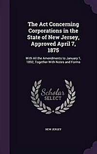 The ACT Concerning Corporations in the State of New Jersey, Approved April 7, 1875: With All the Amendments to January 1, 1892, Together with Notes an (Hardcover)