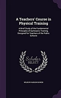 A Teachers Course in Physical Training: A Brief Study of the Fundamental Principles of Gymnastic Training, Designed for Teachers of the Public School (Hardcover)