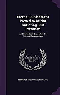 Eternal Punishment Proved to Be Not Suffering, But Privation: And Immortality Dependent on Spiritual Regeneration (Hardcover)