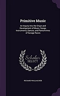 Primitive Music: An Inquiry Into the Origin and Development of Music, Songs, Instruments, Dances, and Pantomimes of Savage Races (Hardcover)