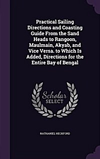 Practical Sailing Directions and Coasting Guide from the Sand Heads to Rangoon, Maulmain, Akyab, and Vice Versa. to Which Is Added, Directions for the (Hardcover)