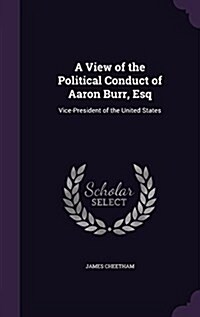 A View of the Political Conduct of Aaron Burr, Esq: Vice-President of the United States (Hardcover)