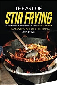 The Art of Stir Frying - 25 Tasty and Colorful Recipes in This Stir Fry Cookbook: The Amazing Art of Stir Frying (Paperback)