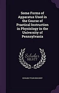 Some Forms of Apparatus Used in the Course of Practical Instruction in Physiology in the University of Pennsylvania (Hardcover)