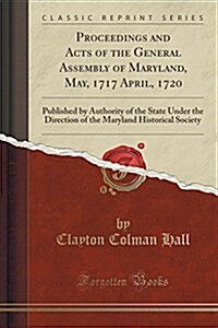 Proceedings and Acts of the General Assembly of Maryland, May, 1717 April, 1720: Published by Authority of the State Under the Direction of the Maryla (Paperback)