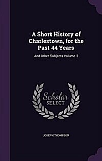 A Short History of Charlestown, for the Past 44 Years: And Other Subjects Volume 2 (Hardcover)