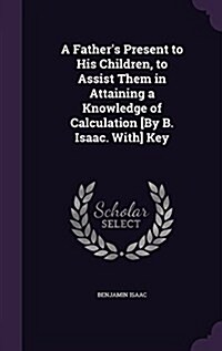 A Fathers Present to His Children, to Assist Them in Attaining a Knowledge of Calculation [By B. Isaac. With] Key (Hardcover)