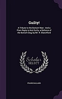 Guilty!: A Tribute to the Bottom Man: And a Plain Reply to Not Guilty, a Defence of the Bottom Dog, by Mr. R. Blatchford (Hardcover)